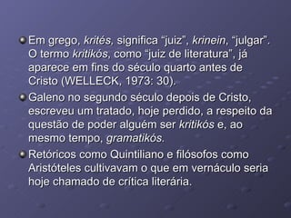 Em grego,  krités,  significa “juiz”,  krinein , “julgar”. O termo  kritikós , como “juiz de literatura”, já aparece em fins do século quarto antes de Cristo (WELLECK, 1973: 30). Galeno no segundo século depois de Cristo, escreveu um tratado, hoje perdido, a respeito da questão de poder alguém ser  kritikós  e, ao mesmo tempo,  gramatikós. Retóricos como Quintiliano e filósofos como Aristóteles cultivavam o que em vernáculo seria hoje chamado de crítica literária. 