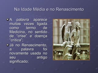 Na Idade Média e no Renascimento A palavra aparece muitas vezes ligada como termo de Medicina, no sentido de “crise” e doença “crítica”; Já no Renascimento, a palavra foi novamente usada no seu antigo significado; 