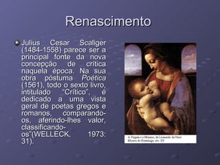 Renascimento  Julius Cesar Scaliger (1484-1558) parece ser a principal fonte da nova concepção de crítica naquela época. Na sua obra póstuma  Poética  (1561), todo o sexto livro, intitulado “Crítico”, é dedicado a uma vista geral de poetas gregos e romanos, comparando-os, aferindo-lhes valor, classificando-os”(WELLECK, 1973: 31). 