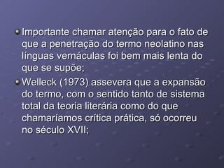 Importante chamar atenção para o fato de que a penetração do termo neolatino nas línguas vernáculas foi bem mais lenta do que se supõe; Welleck (1973) assevera que a expansão do termo, com o sentido tanto de sistema total da teoria literária como do que chamaríamos crítica prática, só ocorreu no século XVII; 
