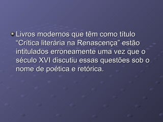 Livros modernos que têm como título “Crítica literária na Renascença” estão intitulados erroneamente uma vez que o século XVI discutiu essas questões sob o nome de poética e retórica. 