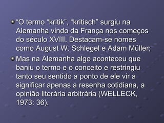 “ O termo “kritik”, “kritisch” surgiu na Alemanha vindo da França nos começos do século XVIII. Destacam-se nomes como August W. Schlegel e Adam Müller; Mas na Alemanha algo aconteceu que baniu o termo e o conceito e restringiu tanto seu sentido a ponto de ele vir a significar apenas a resenha cotidiana, a opinião literária arbitrária (WELLECK, 1973: 36). 