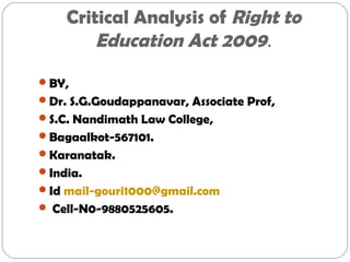 Critical Analysis of Right to
Education Act 2009.
BY,
Dr. S.G.Goudappanavar, Associate Prof,
S.C. Nandimath Law College,
Bagaalkot-567101.
Karanatak.
India.
Id mail-gouri1000@gmail.com
 Cell-N0-9880525605.
 