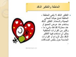 ‫العاطفة والتفكٌر الناقد‬

    ‫التفكٌر الناقد ال ٌلؽً العاطفة ,‬   ‫‪‬‬
        ‫العاطفة تمنح حٌاتنا المعانً‬
    ‫الجمٌلة والسعادة. التفكٌر الناقد‬
     ‫ٌستخدم عند عرض الحجج أو‬
    ‫عند محاولة إقناعك بشًء ما ,‬
      ‫وكثٌر من القرارات العاطفٌة‬
      ‫ٌمكن أن نستخدم فٌها التفكٌر‬
     ‫الناقد مثل الزواج أو القرارات‬
    ‫الحاسمة حول بعض الصداقات‬
                                   ‫.‬
 