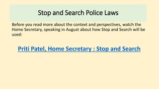 Before you read more about the context and perspectives, watch the
Home Secretary, speaking in August about how Stop and Search will be
used:
Priti Patel, Home Secretary : Stop and Search
Stop and Search Police Laws
 