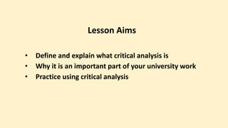 Lesson Aims
• Define and explain what critical analysis is
• Why it is an important part of your university work
• Practice using critical analysis
 
