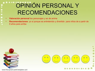 OPINIÓN PERSONAL Y
RECOMENDACIONES
• Valoración personal los personajes y es de anime
• Recomendaciones: yo si porque es entretenido y divertido para niños de a partir de
8 años para arriba
 