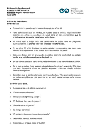 Bibliografía Fundamental
Cátedra: PERIODISMO V
Profesor: Miguel Pérez Gaudio
Año: 2010


Crítica del Periodismo
Umberto Eco

   •   Porque todo lo que diré ya lo he escrito desde los años 60.

   •   Pero, como quiera que los medios, en nuestro caso la prensa, no pueden estar
       excentos de crítica es condición de salud para un país democrático que la
       propia prensa se pueda cuestionar a sí misma.

   •   No basta que lo haga, una vez demostrada la propia falta de prejuicios
       autoflagelatoria, la prensa ya no se interesa en reformarse.

   •   En los años 60 y 70, 1) diferencia entre noticia y comentario y, por tanto, una
       llamada a la objetividad; 2) los diarios son instrumentos de poder.

   •   Estos dos temas son en gran parte obsoletos, sobre la objetividad, no existe
       jamás una noticia verdaderamente objetiva.

   •   En las últimas décadas se ha instaurado el estilo de la así llamada tematización.

   •   De lo que se extrae (o se sugiere subrepticiamente extraer) una regla. Sólo digo
       que nos demuestra cómo se pueden expresar opiniones dando noticias
       totalmente objetivas.

   •   Considero que la gente sólo habla con frases hechas. Y he aquí (estoy usando
       los datos recogidos por mis alumnos en un mes) frases hechas en la prensa
       italiana:

   Corriere Della Sera.

    “La esperanza es la última que muere”.

    “Estamos contra la pared”.

    “Dini anuncia lágrimas y sangre”.

    “El Quirinale listo para la guerra”.

    “Panella ataca sin piedad”.

    “El tiempo apremia”.

    “El gobierno tiene mucho camino por andar”.

    “Habremos perdido nuestra batalla”.

    “Estamos con el agua hasta el cuello”.
                                                                                       1
 