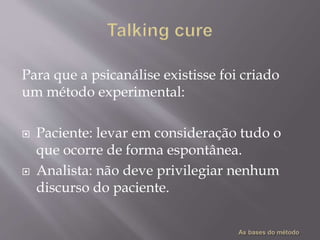 Para que a psicanálise existisse foi criado
um método experimental:
 Paciente: levar em consideração tudo o
que ocorre de forma espontânea.
 Analista: não deve privilegiar nenhum
discurso do paciente.
 