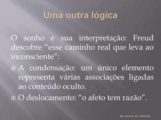 O sonho e sua interpretação: Freud
descobre “esse caminho real que leva ao
inconsciente”:
 A condensação: um único elemento
representa várias associações ligadas
ao conteúdo oculto.
 O deslocamento: “o afeto tem razão”.
 