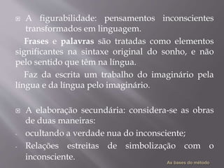 A figurabilidade: pensamentos inconscientes
transformados em linguagem.
Frases e palavras são tratadas como elementos
significantes na sintaxe original do sonho, e não
pelo sentido que têm na língua.
Faz da escrita um trabalho do imaginário pela
língua e da língua pelo imaginário.
 A elaboração secundária: considera-se as obras
de duas maneiras:
- ocultando a verdade nua do inconsciente;
- Relações estreitas de simbolização com o
inconsciente.
 
