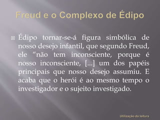  Édipo tornar-se-á figura simbólica de
nosso desejo infantil, que segundo Freud,
ele “não tem inconsciente, porque é
nosso inconsciente, [...] um dos papéis
principais que nosso desejo assumiu. E
acaba que o herói é ao mesmo tempo o
investigador e o sujeito investigado.
 