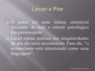  O autor faz uma leitura estrutural
deixando de lado o estudo psicológico
das personagens.
 Lacan rejeita análises das singularidades
de um discurso inconsciente. Para ele, “o
inconsciente está estruturado como uma
linguagem”.
 
