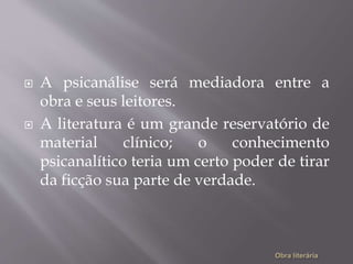  A psicanálise será mediadora entre a
obra e seus leitores.
 A literatura é um grande reservatório de
material clínico; o conhecimento
psicanalítico teria um certo poder de tirar
da ficção sua parte de verdade.
 
