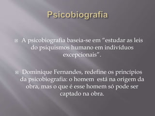  A psicobiografia baseia-se em “estudar as leis
do psiquismos humano em indivíduos
excepcionais”.
 Dominique Fernandes, redefine os princípios
da psicobiografia: o homem está na origem da
obra, mas o que é esse homem só pode ser
captado na obra.
 