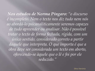Nos estudos de Norma Píngaro: “o discurso
é incompleto. Nem o texto nos diz tudo nem nós
ao abordá-lo psicanaliticamente seremos capazes
de tudo apreender ou analisar. Não é possível
tratar o texto de forma fechada, rígida, com um
único sentido, considerado correto a partir
daquele que interpreta. O que importa é que a
obra deve ser considerada um texto em aberto,
oferecendo-se àquele que o lê e foi por ele
seduzido.”
 