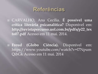 CARVALHO, Ana Cecília. É possível uma
crítica literária psicanalítica? Disponível em:
http://revistapercurso.uol.com.br/pdfs/p22_tex
to07.pdf Acesso em 11 mai. 2014.
 Freud (Globo Ciência). Disponível em:
https://www.youtube.com/watch?v=l7Npum
QibGk Acesso em 11 mai. 2014
 