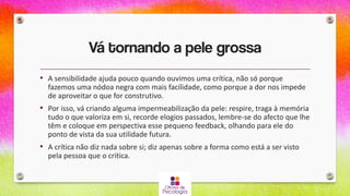 Vá tornando a pele grossa
• A sensibilidade ajuda pouco quando ouvimos uma crítica, não só porque
fazemos uma nódoa negra com mais facilidade, como porque a dor nos impede
de aproveitar o que for construtivo.
• Por isso, vá criando alguma impermeabilização da pele: respire, traga à memória
tudo o que valoriza em si, recorde elogios passados, lembre-se do afecto que lhe
têm e coloque em perspectiva esse pequeno feedback, olhando para ele do
ponto de vista da sua utilidade futura.
• A crítica não diz nada sobre si; diz apenas sobre a forma como está a ser visto
pela pessoa que o critica.
 