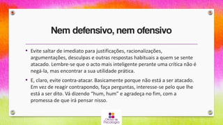 Nem defensivo, nem ofensivo
• Evite saltar de imediato para justificações, racionalizações,
argumentações, desculpas e outras respostas habituais a quem se sente
atacado. Lembre-se que o acto mais inteligente perante uma crítica não é
negá-la, mas encontrar a sua utilidade prática.
• E, claro, evite contra-atacar. Basicamente porque não está a ser atacado.
Em vez de reagir contrapondo, faça perguntas, interesse-se pelo que lhe
está a ser dito. Vá dizendo “hum, hum” e agradeça no fim, com a
promessa de que irá pensar nisso.
 