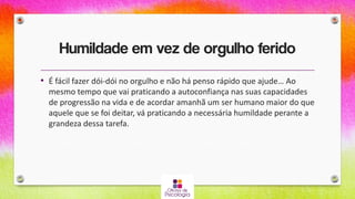 Humildade em vez de orgulho ferido
• É fácil fazer dói-dói no orgulho e não há penso rápido que ajude… Ao
mesmo tempo que vai praticando a autoconfiança nas suas capacidades
de progressão na vida e de acordar amanhã um ser humano maior do que
aquele que se foi deitar, vá praticando a necessária humildade perante a
grandeza dessa tarefa.
 
