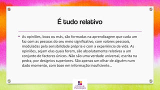 É tudo relativo
• As opiniões, boas ou más, são formadas na aprendizagem que cada um
faz com as pessoas do seu meio significativo, com valores pessoais,
moduladas pela sensibilidade própria e com a experiência de vida. As
opiniões, sejam elas quais forem, são absolutamente relativas a um
conjunto de factores únicos. Não são uma verdade universal, escrita na
pedra, por desígnios superiores. São apenas um olhar de alguém num
dado momento, com base em informação insuficiente…
 