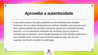 Aproveite a autenticidade
• A paz podre pouco faz pela qualidade ou durabilidade das relações
humanas. Há um valor inestimável em cultivar relações com pessoas que
têm a generosidade de partilhar connosco aquilo que verdadeiramente
pensam, e é um excelente indicador de confiança que se sintam à-
vontade para o fazerem. Uma relação baseada no intercâmbio autêntico é
uma relação forte, mesmo que contenha palavras que, de vez em
quando, nos fazem encolher o estômago.
 