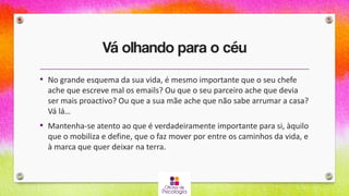 Vá olhando para o céu
• No grande esquema da sua vida, é mesmo importante que o seu chefe
ache que escreve mal os emails? Ou que o seu parceiro ache que devia
ser mais proactivo? Ou que a sua mãe ache que não sabe arrumar a casa?
Vá lá…
• Mantenha-se atento ao que é verdadeiramente importante para si, àquilo
que o mobiliza e define, que o faz mover por entre os caminhos da vida, e
à marca que quer deixar na terra.
 