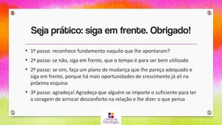 Seja prático: siga em frente. Obrigado!
• 1º passo: reconhece fundamento naquilo que lhe apontaram?
• 2º passo: se não, siga em frente, que o tempo é para ser bem utilizado
• 2º passo: se sim, faça um plano de mudança que lhe pareça adequado e
siga em frente, porque há mais oportunidades de crescimento já ali na
próxima esquina
• 3º passo: agradeça! Agradeça que alguém se importe o suficiente para ter
a coragem de arriscar desconforto na relação e lhe dizer o que pensa
 