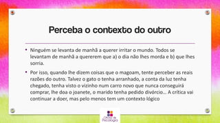 Perceba o contexto do outro
• Ninguém se levanta de manhã a querer irritar o mundo. Todos se
levantam de manhã a quererem que a) o dia não lhes morda e b) que lhes
sorria.
• Por isso, quando lhe dizem coisas que o magoam, tente perceber as reais
razões do outro. Talvez o gato o tenha arranhado, a conta da luz tenha
chegado, tenha visto o vizinho num carro novo que nunca conseguirá
comprar, lhe doa o joanete, o marido tenha pedido divórcio… A crítica vai
continuar a doer, mas pelo menos tem um contexto lógico
 