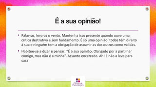 É a sua opinião!
• Palavras, leva-as o vento. Mantenha isso presente quando ouve uma
crítica destrutiva e sem fundamento. É só uma opinião: todos têm direito
à sua e ninguém tem a obrigação de assumir as dos outros como válidas.
• Habitue-se a dizer e pensar: “É a sua opinião. Obrigado por a partilhar
comigo, mas não é a minha”. Assunto encerrado. Ah! E não a leve para
casa!
 