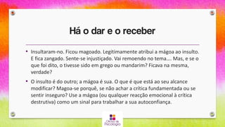 Há o dar e o receber
• Insultaram-no. Ficou magoado. Legitimamente atribui a mágoa ao insulto.
E fica zangado. Sente-se injustiçado. Vai remoendo no tema…. Mas, e se o
que foi dito, o tivesse sido em grego ou mandarim? Ficava na mesma,
verdade?
• O insulto é do outro; a mágoa é sua. O que é que está ao seu alcance
modificar? Magoa-se porquê, se não achar a crítica fundamentada ou se
sentir inseguro? Use a mágoa (ou qualquer reacção emocional à crítica
destrutiva) como um sinal para trabalhar a sua autoconfiança.
 