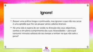 Ignore!
• Requer uma prática longa e continuada, mas ignorar o que não nos serve
é uma aptidão que lhe vai poupar vários cabelos brancos
• Há uma vida à espera de ser vivida na direcção dos seus objectivos,
sonhos e em pleno cumprimento das suas necessidades – para quê
consumir minutos valiosos do seu tempo a remoer no que não vale a
pena?
 
