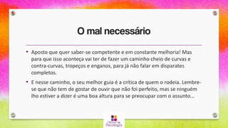 O mal necessário
• Aposto que quer saber-se competente e em constante melhoria! Mas
para que isso aconteça vai ter de fazer um caminho cheio de curvas e
contra-curvas, tropeços e enganos, para já não falar em disparates
completos.
• E nesse caminho, o seu melhor guia é a crítica de quem o rodeia. Lembre-
se que não tem de gostar de ouvir que não foi perfeito, mas se ninguém
lho estiver a dizer é uma boa altura para se preocupar com o assunto…
 