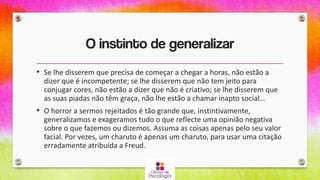 O instinto de generalizar
• Se lhe disserem que precisa de começar a chegar a horas, não estão a
dizer que é incompetente; se lhe disserem que não tem jeito para
conjugar cores, não estão a dizer que não é criativo; se lhe disserem que
as suas piadas não têm graça, não lhe estão a chamar inapto social…
• O horror a sermos rejeitados é tão grande que, instintivamente,
generalizamos e exageramos tudo o que reflecte uma opinião negativa
sobre o que fazemos ou dizemos. Assuma as coisas apenas pelo seu valor
facial. Por vezes, um charuto é apenas um charuto, para usar uma citação
erradamente atribuída a Freud.
 