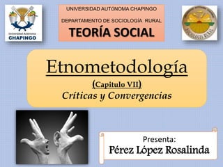 UNIVERSIDAD AUTÓNOMA CHAPINGO
DEPARTAMENTO DE SOCIOLOGÍA RURAL
TEORÍA SOCIAL
Etnometodología
(Capitulo VII)
Críticas y Convergencias
Presenta:
Pérez López Rosalinda
 