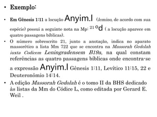 • Exemplo:
• Em Gênesis 1:11 a locução Anyim.l (lemino, de acordo com sua
espécie) possui a seguinte nota na Mp: 21 od ( a locução aparece em
quatro passagens bíblicas).
• O número sobrescrito 21, junto a anotação, indica no aparato
massorético a lista Mm 722 que se encontra na Massorah Gedolah
iuxta Codicem Leningradensem B19a, na qual constam
referências as quatro passagens bíblicas onde encontra-se
a expressão Anyim.l Gênesis 1:11, Levítico 11:15, 22 e
Deuteronômio 14:14.
• A edição Massorah Gedolah é o tomo II da BHS dedicado
às listas da Mm do Códice L, como editada por Gerard E.
Weil .
 