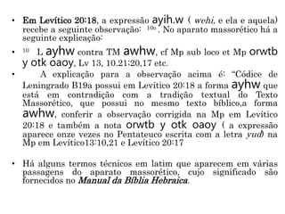 • Em Levítico 20:18, a expressão ayih.w ( wehi, e ela e aquela)
recebe a seguinte observação: 10o . No aparato massorético há a
seguinte explicação:
• 10 L ayhw contra TM awhw, cf Mp sub loco et Mp orwtb
y otk oaoy, Lv 13, 10.21;20,17 etc.
• A explicação para a observação acima é: “Códice de
Leningrado B19a possui em Levítico 20:18 a forma ayhw que
está em contradição com a tradição textual do Texto
Massorético, que possui no mesmo texto bíblico,a forma
awhw, conferir a observação corrigida na Mp em Levítico
20:18 e também a nota orwtb y otk oaoy ( a expressão
aparece onze vezes no Pentateuco escrita com a letra yud) na
Mp em Levítico13:10,21 e Levítico 20:17
• Há alguns termos técnicos em latim que aparecem em várias
passagens do aparato massorético, cujo significado são
fornecidos no Manual da Bíblia Hebraica.
 