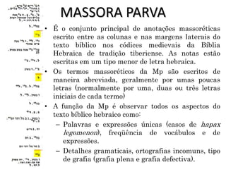 MASSORA PARVA
• É o conjunto principal de anotações massoréticas
escrito entre as colunas e nas margens laterais do
texto bíblico nos códices medievais da Bíblia
Hebraica de tradição tiberiense. As notas estão
escritas em um tipo menor de letra hebraica.
• Os termos massoréticos da Mp são escritos de
maneira abreviada, geralmente por umas poucas
letras (normalmente por uma, duas ou três letras
iniciais de cada termo)
• A função da Mp é observar todos os aspectos do
texto bíblico hebraico como:
– Palavras e expressões únicas (casos de hapax
legomenon), freqüência de vocábulos e de
expressões.
– Detalhes gramaticais, ortografias incomuns, tipo
de grafia (grafia plena e grafia defectiva).
 