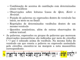 – Combinação de acentos de cantilação com determinados
sinais vocálicos
– Observações sobre leituras (casos de Qere, Ketiv e
Sevirin).
– Posição de palavras ou expressões dentro do versículo (no
início, no meio ou no final).
– Repetições de determinados vocábulos dentro de um
mesmo versículo
– Questões semânticas, além de outras observações de
ordem textual.
• As palavras, expressões ou grupos de palavras que merecem
observações massoréticas são indicadas por meio do circellus
( o ) que é colocado acima do vocábulo. Na mesma linha do
versículo em que consta a palavra ou expressão assinalada
pelo circellus, encontra-se na margem a nota massorética
correspondente.
 