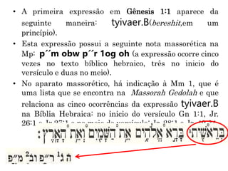 • A primeira expressão em Gênesis 1:1 aparece da
seguinte maneira: tyivaer.B(bereshit,em um
princípio).
• Esta expressão possui a seguinte nota massorética na
Mp: p´´m obw p´´r 1og oh (a expressão ocorre cinco
vezes no texto bíblico hebraico, três no inicio do
versículo e duas no meio).
• No aparato massorético, há indicação à Mm 1, que é
uma lista que se encontra na Massorah Gedolah e que
relaciona as cinco ocorrências da expressão tyivaer.B
na Bíblia Hebraica: no inicio do versículo Gn 1:1, Jr.
26:1 e Jr 27:1 e no meio do versículo: Jr. 28:1 e Jr. 49:34
 