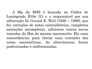A Mp da BHS é baseada no Códice de
Leningrado B19a (L) e o responsável por sua
editoração foi Gerard E. Weil (1926 – 1986), que
fez correções de notas contraditórias, completou
anotações incompletas, adicionou outras novas
tomadas da Mm do mesmo manuscrito. Ele usou
concordâncias para checar suas correções das
notas massoréticas. As abreviaturas foram
padronizadas e uniformizadas.
 