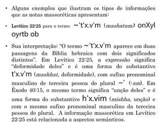 • Alguns exemplos que ilustram os tipos de informações
que as notas massoréticas apresentam:
• Levítico 22:25 para o termo ~'t'x.v'm (mashatam): onXyl
oyrtb ob
• Sua interpretação: “O termo ~'t'x.v'm aparece em duas
passagens da Bíblia hebraica com dois significados
distintos”. Em Levítico 22:25, a expressão significa
“deformidade deles” e é uma forma do substantivo
t'x.v'm (mashhat, deformidade), com sufixo pronominal
masculino de terceira pessoa do plural ~' (-am). Em
Êxodo 40:15, o mesmo termo significa “unção deles” e é
uma forma do substantivo h'x.vim (mishha, unção) e
com o mesmo sufixo pronominal masculino da terceira
pessoa do plural. A informação massorética em Levítico
22:25 está relacionada a aspectos semânticos.
 