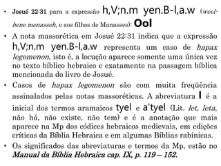 • Josué 22:31 para a expressão h,V;n.m yen.B-l,a.w (weel-
bene menasseh, e aos filhos de Manasses): Ool
• A nota massorética em Josué 22:31 indica que a expressão
h,V;n.m yen.B-l,a.w representa um caso de hapax
legomenon, isto é, a locução aparece somente uma única vez
no texto bíblico hebraico e exatamente na passagem bíblica
mencionada do livro de Josué.
• Casos de hapax legomenon são com muita freqüência
assinalados pelas notas massoréticas. A abreviatura l é a
inicial dos termos aramaicos tyel e a'tyel (Lit. let, leta,
não há, não existe, não tem) e é a anotação que mais
aparece na Mp dos códices hebraicos medievais, em edições
críticas da Bíblia Hebraica e em algumas Bíblias rabínicas.
• Os significados das abreviaturas e termos da Mp, estão no
Manual da Bíblia Hebraica cap. IX, p. 119 – 152.
 