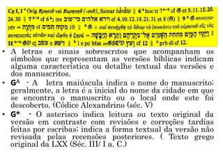 • A letras e sinais sobrescritos que acompanham os
símbolos que representam as versões bíblicas indicam
alguma característica ou detalhe textual das versões e
dos manuscritos.
• GA - A letra maiúscula indica o nome do manuscrito;
geralmente, a letra é a inicial do nome da cidade em que
se encontra o manuscrito ou o local onde este foi
descoberto. (Códice Alexandrino (séc. V)
• G* - O asterisco indica leitura ou texto original da
versão em contraste com revisões e correções tardias
feitas por escribas; indica a forma textual da versão não
revisada pelas recensões posteriores. ( Texto grego
original da LXX (Séc. III/ I a. C.)
 