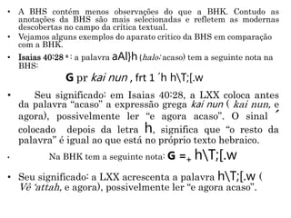 • A BHS contém menos observações do que a BHK. Contudo as
anotações da BHS são mais selecionadas e refletem as modernas
descobertas no campo da crítica textual.
• Vejamos alguns exemplos do aparato critico da BHS em comparação
com a BHK.
• Isaias 40:28 a : a palavra aAl}h (halo; acaso) tem a seguinte nota na
BHS:
G pr kai nun , frt 1 ´h hT;[.w
• Seu significado: em Isaias 40:28, a LXX coloca antes
da palavra “acaso” a expressão grega kai nun ( kai nun, e
agora), possivelmente ler “e agora acaso”. O sinal ´
colocado depois da letra h, significa que “o resto da
palavra” é igual ao que está no próprio texto hebraico.
• Na BHK tem a seguinte nota: G =+ hT;[.w
• Seu significado: a LXX acrescenta a palavra hT;[.w (
Vê ‘attah, e agora), possivelmente ler “e agora acaso”.
 