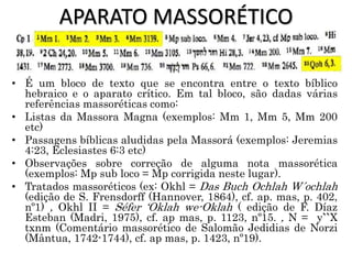 APARATO MASSORÉTICO
• É um bloco de texto que se encontra entre o texto bíblico
hebraico e o aparato crítico. Em tal bloco, são dadas várias
referências massoréticas como:
• Listas da Massora Magna (exemplos: Mm 1, Mm 5, Mm 200
etc)
• Passagens bíblicas aludidas pela Massorá (exemplos: Jeremias
4:23, Eclesiastes 6:3 etc)
• Observações sobre correção de alguma nota massorética
(exemplos: Mp sub loco = Mp corrigida neste lugar).
• Tratados massoréticos (ex: Okhl = Das Buch Ochlah W´ochlah
(edição de S. Frensdorff (Hannover, 1864), cf. ap. mas, p. 402,
nº1) , Okhl II = Séfer ‘Oklah we-Oklah ( edição de F. Díaz
Esteban (Madri, 1975), cf. ap mas, p. 1123, nº15. , N = y``X
txnm (Comentário massorético de Salomão Jedidias de Norzi
(Mântua, 1742-1744), cf. ap mas, p. 1423, nº19).
 