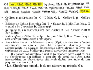 • Códices massoréticos (ex: C = Códice C, L = Códice L, p = Códice
P)
• Edições da Bíblia Hebraica (ex: B = Segunda Bíblia Rabínica, G
= edição de Christian D. Ginsburg).
• Referências a massoretas (ex: ben Ascher = Ben Ascher, Naft =
Ben Naftali)
• Notas Qere e Ketiv (Q = Qere (o que é lido), K = Ketiv (o que
está escrito) entre outras anotações.
• Em várias notas da Massora Parva (Mp), aparece um número
sobrescrito indicando que há alguma observação ou
complemento no aparato massorético sobre alguma palavra ou
expressão do texto bíblico que possui anotações massoréticas.
• O aparato massorético é utilizado também para explicações
ou observações específicas a respeito de uma ou outra nota
massorética. As observações são assinaladas por meio de um
pequeno circellus ( o )
( Lat. Circulo) acompanhado de um número na própria Mp.
 