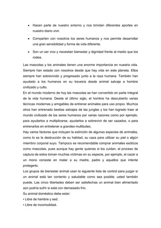 Hacen parte de nuestro entorno y nos brindan diferentes aportes en
       nuestro diario vivir.

       Comparten con nosotros los seres humanos y nos permite desarrollar
       una gran sensibilidad y forma de vida diferente.

       Son un ser vivo y necesitan bienestar y dignidad frente al medio que los
       rodea.

Las mascotas y los animales tienen una enorme importancia en nuestra vida.
Siempre han estado con nosotros desde que hay vida en este planeta. Ellos
siempre han sobrevivido y progresado junto a la raza humana. También han
ayudado a los humanos en su travesía desde animal salvaje a hombre
civilizado y culto.
En el mundo moderno de hoy las mascotas se han convertido en parte integral
de la vida humana. Desde el último siglo, el hombre ha descubierto varias
técnicas modernas y amigables de entrenar animales para uso propio. Muchos
otros han entrenado bestias salvajes de las junglas y los han logrado traer al
mundo civilizado de los seres humanos por varias razones como por ejemplo,
para ayudarlos a multiplicarse, ayudarlos a sobrevivir de ser cazados, o para
entrenarlos en entretener a grandes multitudes.
Hay varios factores que incluyen la extinción de algunas especies de animales,
como lo es la destrucción de su habitad, su caza para utilizar su piel o algún
miembro corporal suyo. Tampoco es recomendable comprar animales exóticos
como mascotas, pues aunque hay gente quienes si los cuidan, el proceso de
captura de estos toman muchas víctimas en su especie, por ejemplo, el cazar a
un mono consiste en matar a su madre, padre y aquellos que intente
protegerlo.
Los grupos de bienestar animal usan la siguiente lista de control para juzgar si
un animal está tan contento y saludable como sea posible; usted también
puede. Las cinco libertades deben ser satisfechas un animal bien alimentado
aún podría sufrir si está con demasiado frío.
Su animal doméstico debe estar:
• Libre de hambre y sed.
• Libre de incomodidad.
 