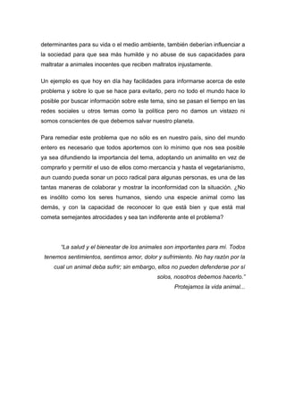 determinantes para su vida o el medio ambiente, también deberían influenciar a
la sociedad para que sea más humilde y no abuse de sus capacidades para
maltratar a animales inocentes que reciben maltratos injustamente.

Un ejemplo es que hoy en día hay facilidades para informarse acerca de este
problema y sobre lo que se hace para evitarlo, pero no todo el mundo hace lo
posible por buscar información sobre este tema, sino se pasan el tiempo en las
redes sociales u otros temas como la política pero no damos un vistazo ni
somos conscientes de que debemos salvar nuestro planeta.

Para remediar este problema que no sólo es en nuestro país, sino del mundo
entero es necesario que todos aportemos con lo mínimo que nos sea posible
ya sea difundiendo la importancia del tema, adoptando un animalito en vez de
comprarlo y permitir el uso de ellos como mercancía y hasta el vegetarianismo,
aun cuando pueda sonar un poco radical para algunas personas, es una de las
tantas maneras de colaborar y mostrar la inconformidad con la situación. ¿No
es insólito como los seres humanos, siendo una especie animal como las
demás, y con la capacidad de reconocer lo que está bien y que está mal
cometa semejantes atrocidades y sea tan indiferente ante el problema?




       “La salud y el bienestar de los animales son importantes para mí. Todos
 tenemos sentimientos, sentimos amor, dolor y sufrimiento. No hay razón por la
    cual un animal deba sufrir; sin embargo, ellos no pueden defenderse por sí
                                            solos, nosotros debemos hacerlo.”
                                                   Protejamos la vida animal...
 