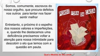 Somos, comumente, escravos do
nosso orgulho, que procura defeitos
nos outros para tentar nos fazer
sentir melhor
Entretanto, o próximo é o espelho
dos nossos valores e imperfeições,
e, quando lhe destacamos uma
deficiência precisamos voltar a
atenção para nossa intimidade para
descobrir o elo que temos com a
questão em pauta.
Qual a Medida do Seu amor
 